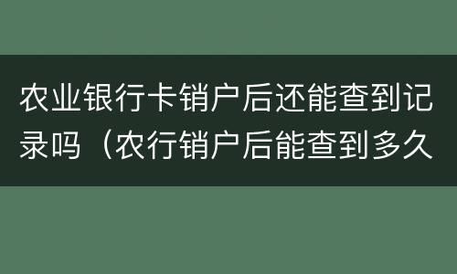 农业银行卡销户后还能查到记录吗（农行销户后能查到多久的记录）