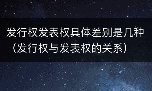 发行权发表权具体差别是几种（发行权与发表权的关系）