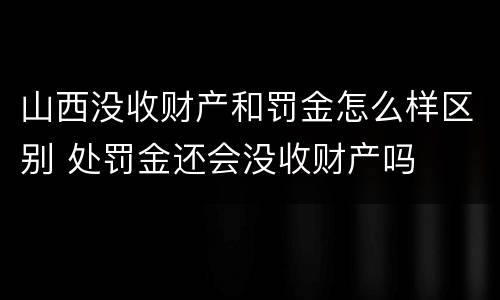 山西没收财产和罚金怎么样区别 处罚金还会没收财产吗