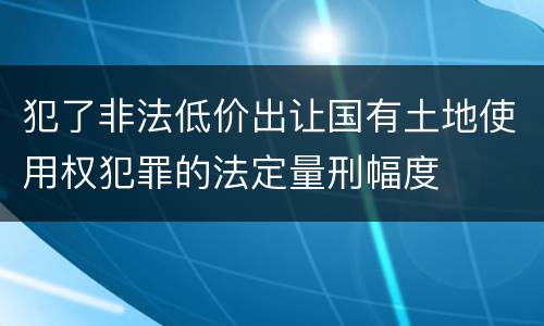 犯了非法低价出让国有土地使用权犯罪的法定量刑幅度