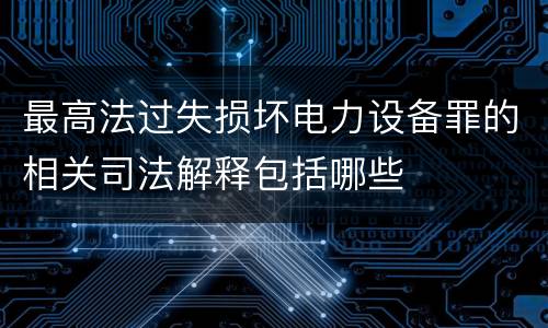 最高法过失损坏电力设备罪的相关司法解释包括哪些