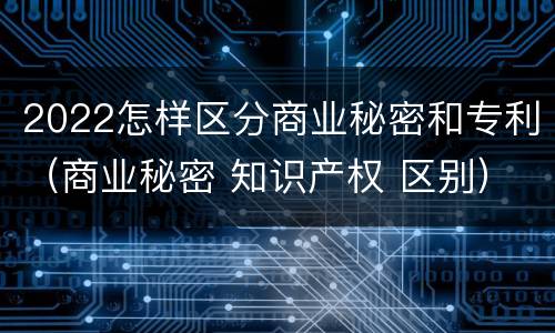 2022怎样区分商业秘密和专利（商业秘密 知识产权 区别）