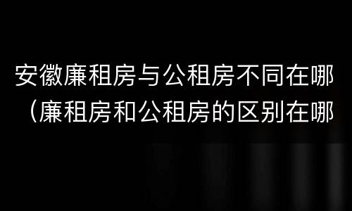 安徽廉租房与公租房不同在哪（廉租房和公租房的区别在哪里）