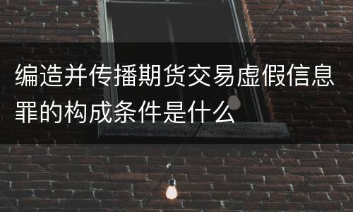 编造并传播期货交易虚假信息罪的构成条件是什么