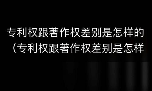 专利权跟著作权差别是怎样的（专利权跟著作权差别是怎样的形式）
