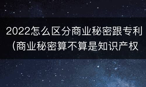 2022怎么区分商业秘密跟专利（商业秘密算不算是知识产权的范畴?）