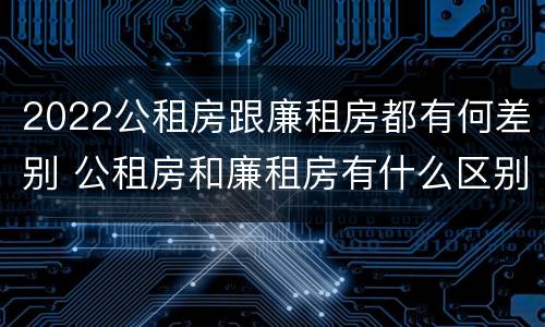 2022公租房跟廉租房都有何差别 公租房和廉租房有什么区别?2019年的