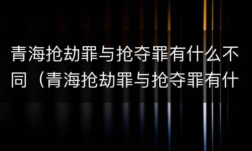 青海抢劫罪与抢夺罪有什么不同（青海抢劫罪与抢夺罪有什么不同呢）