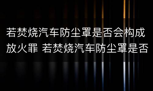 若焚烧汽车防尘罩是否会构成放火罪 若焚烧汽车防尘罩是否会构成放火罪