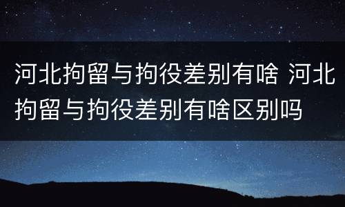 河北拘留与拘役差别有啥 河北拘留与拘役差别有啥区别吗