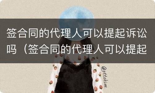 签合同的代理人可以提起诉讼吗（签合同的代理人可以提起诉讼吗）