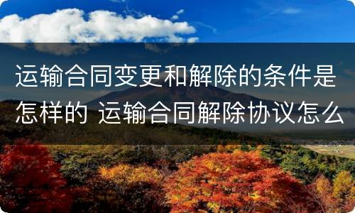 运输合同变更和解除的条件是怎样的 运输合同解除协议怎么写