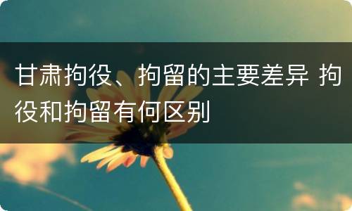 甘肃拘役、拘留的主要差异 拘役和拘留有何区别