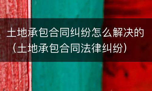 土地承包合同纠纷怎么解决的（土地承包合同法律纠纷）
