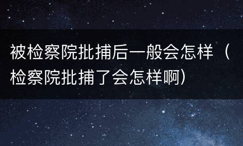 被检察院批捕后一般会怎样（检察院批捕了会怎样啊）