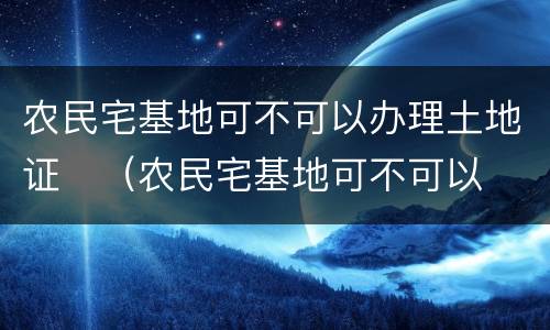 农民宅基地可不可以办理土地证	（农民宅基地可不可以办理土地证手续）