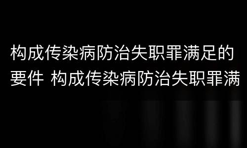 构成传染病防治失职罪满足的要件 构成传染病防治失职罪满足的要件是什么