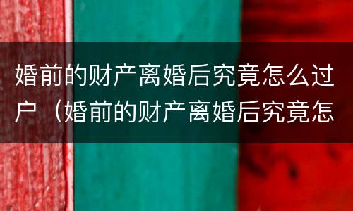 婚前的财产离婚后究竟怎么过户（婚前的财产离婚后究竟怎么过户给孩子）
