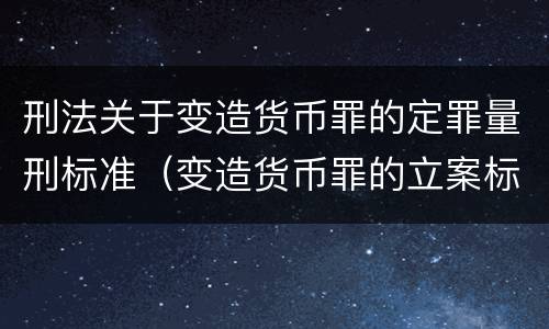 刑法关于变造货币罪的定罪量刑标准（变造货币罪的立案标准）