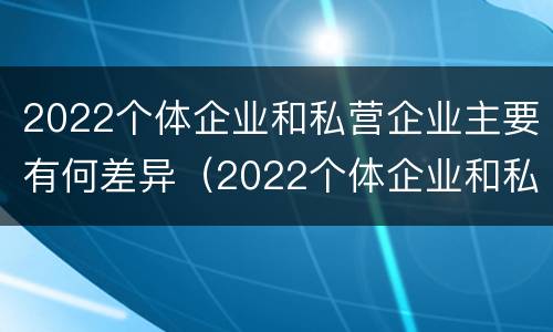 2022个体企业和私营企业主要有何差异（2022个体企业和私营企业主要有何差异呢）