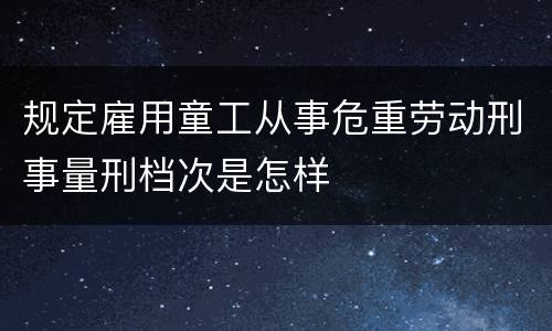 规定雇用童工从事危重劳动刑事量刑档次是怎样