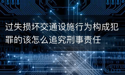 过失损坏交通设施行为构成犯罪的该怎么追究刑事责任
