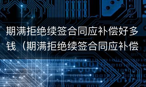 期满拒绝续签合同应补偿好多钱（期满拒绝续签合同应补偿好多钱合法吗）