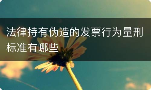 法律持有伪造的发票行为量刑标准有哪些