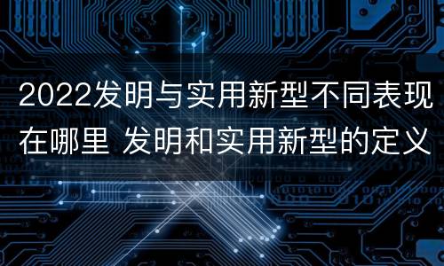 2022发明与实用新型不同表现在哪里 发明和实用新型的定义