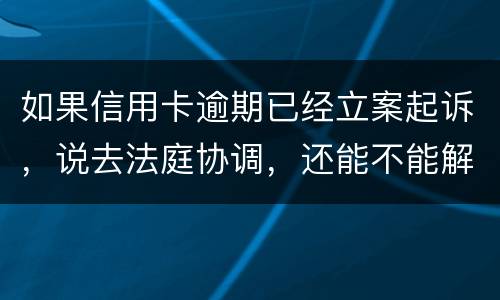 如果信用卡逾期已经立案起诉，说去法庭协调，还能不能解决