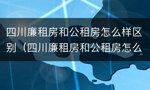 四川廉租房和公租房怎么样区别（四川廉租房和公租房怎么样区别呢）