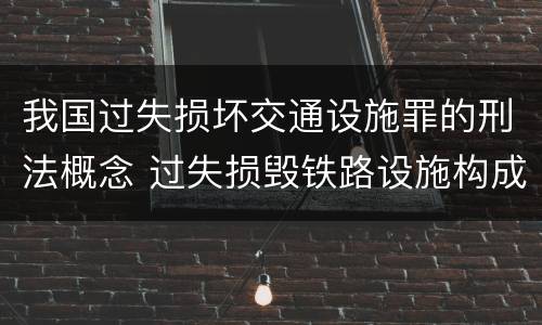 我国过失损坏交通设施罪的刑法概念 过失损毁铁路设施构成违法吗