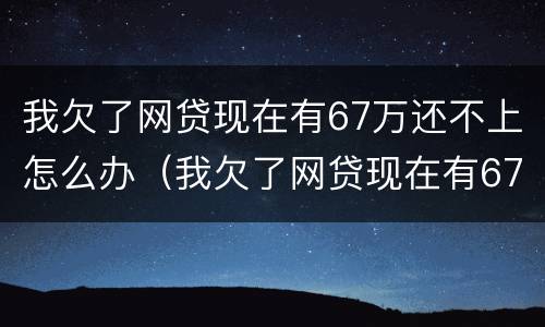 我欠了网贷现在有67万还不上怎么办（我欠了网贷现在有67万还不上怎么办呀）