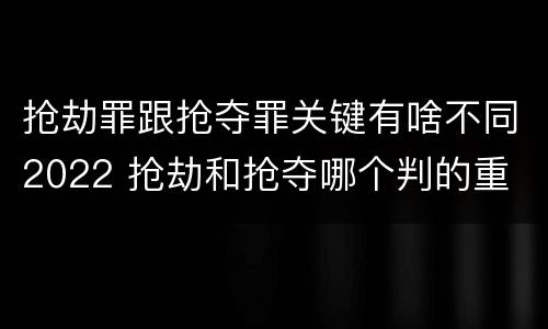 抢劫罪跟抢夺罪关键有啥不同2022 抢劫和抢夺哪个判的重