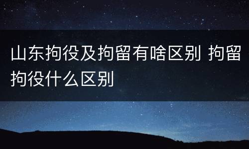 山东拘役及拘留有啥区别 拘留拘役什么区别