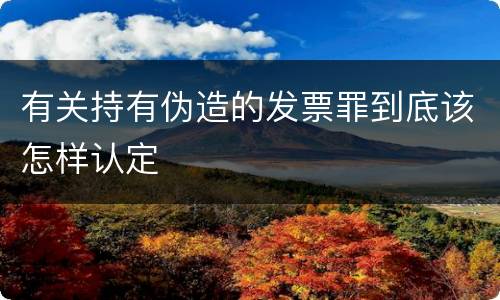 有关持有伪造的发票罪到底该怎样认定