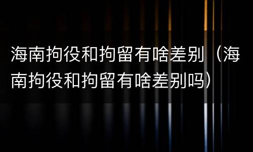 海南拘役和拘留有啥差别（海南拘役和拘留有啥差别吗）