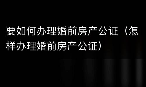 要如何办理婚前房产公证（怎样办理婚前房产公证）