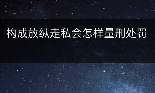 构成放纵走私会怎样量刑处罚
