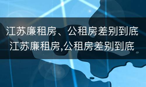 江苏廉租房、公租房差别到底 江苏廉租房,公租房差别到底大吗
