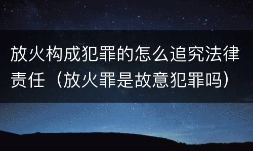 放火构成犯罪的怎么追究法律责任（放火罪是故意犯罪吗）