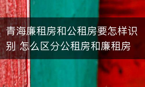 青海廉租房和公租房要怎样识别 怎么区分公租房和廉租房