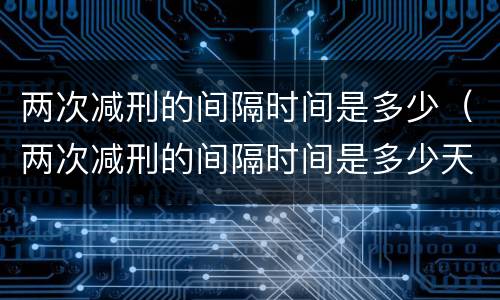 两次减刑的间隔时间是多少（两次减刑的间隔时间是多少天）