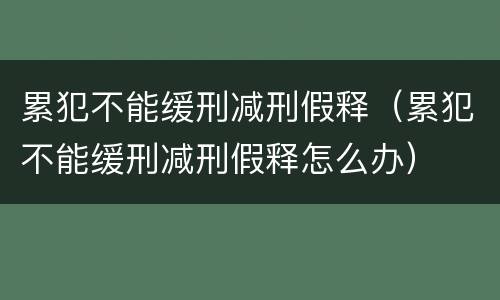 累犯不能缓刑减刑假释（累犯不能缓刑减刑假释怎么办）