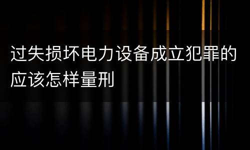 过失损坏电力设备成立犯罪的应该怎样量刑