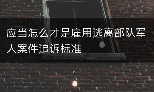 应当怎么才是雇用逃离部队军人案件追诉标准