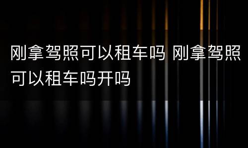 刚拿驾照可以租车吗 刚拿驾照可以租车吗开吗