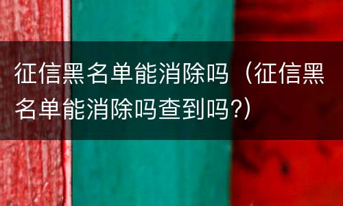 征信黑名单能消除吗（征信黑名单能消除吗查到吗?）