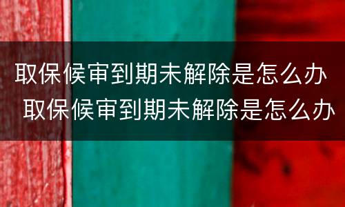 取保候审到期未解除是怎么办 取保候审到期未解除是怎么办呢