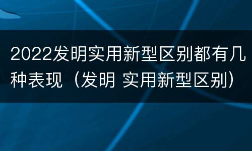 2022发明实用新型区别都有几种表现（发明 实用新型区别）
